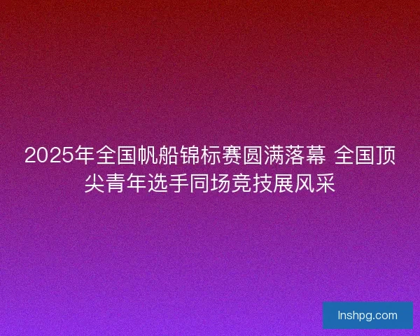 2025年全国帆船锦标赛圆满落幕 全国顶尖青年选手同场竞技展风采
