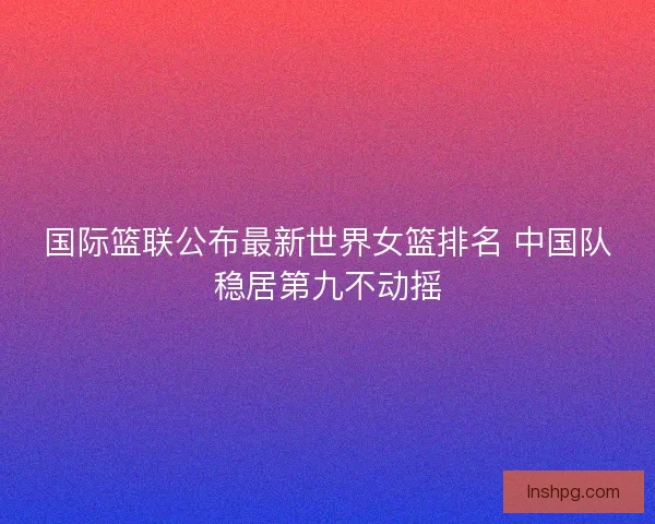 国际篮联公布最新世界女篮排名 中国队稳居第九不动摇