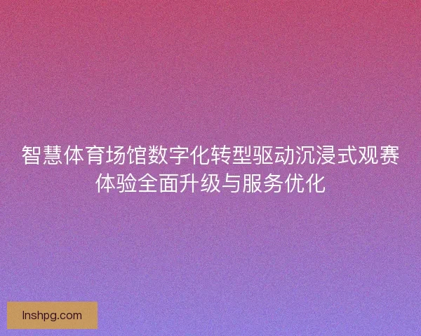 智慧体育场馆数字化转型驱动沉浸式观赛体验全面升级与服务优化