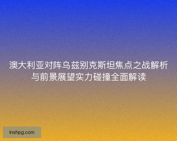 澳大利亚对阵乌兹别克斯坦焦点之战解析与前景展望实力碰撞全面解读