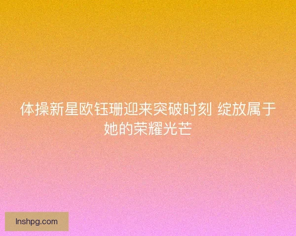 体操新星欧钰珊迎来突破时刻 绽放属于她的荣耀光芒